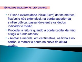  • Fixar a extremidade inicial (0cm) da fita métrica,
flexível e não extensível, na borda superior da
sínfise púbica, passando-a entre os dedos
indicador e médio.
 Proceder à leitura quando a borda cubital da mão
atingir o fundo uterino;
 • Anotar a medida, em centímetros, na ficha e no
cartão, e marcar o ponto na curva da altura
uterina.
TÉCNICA DE MEDIDA DA ALTURA UTERINA
 
