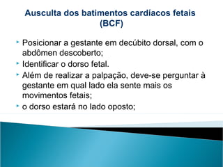  Posicionar a gestante em decúbito dorsal, com o
abdômen descoberto;
 Identificar o dorso fetal.
 Além de realizar a palpação, deve-se perguntar à
gestante em qual lado ela sente mais os
movimentos fetais;
 o dorso estará no lado oposto;
Ausculta dos batimentos cardíacos fetais
(BCF)
 