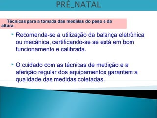  Recomenda-se a utilização da balança eletrônica
ou mecânica, certificando-se se está em bom
funcionamento e calibrada.
 O cuidado com as técnicas de medição e a
aferição regular dos equipamentos garantem a
qualidade das medidas coletadas.
Técnicas para a tomada das medidas do peso e da
altura
 