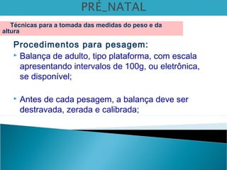 Procedimentos para pesagem:
 Balança de adulto, tipo plataforma, com escala
apresentando intervalos de 100g, ou eletrônica,
se disponível;
 Antes de cada pesagem, a balança deve ser
destravada, zerada e calibrada;
Técnicas para a tomada das medidas do peso e da
altura
 