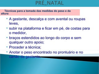  A gestante, descalça e com avental ou roupas
leves,
 subir na plataforma e ficar em pé, de costas para
o medidor,
 braços estendidos ao longo do corpo e sem
qualquer outro apoio;
 Proceder a técnica;
 Anotar o peso encontrado no prontuário e no
cartão da gestante.
Técnicas para a tomada das medidas do peso e da
altura
 