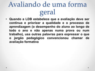 Avaliando de uma forma
geral
• Quando a LDB estabelece que a avaliação deve ser
contínua e priorizar a qualidade e o processo de
aprendizagem (o desempenho do aluno ao longo de
todo o ano e não apenas numa prova ou num
trabalho), usa outras palavras para expressar o que
o jargão pedagógico convencionou chamar de
avaliação formativa
 