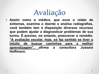 Avaliação
• Assim como o médico, que ouve o relato de
sintomas, examina o doente e analisa radiografias,
você também tem à disposição diversos recursos
que podem ajudar a diagnosticar problemas de sua
turma. É preciso, no entanto, prescrever o remédio.
"A avaliação escolar, hoje, só faz sentido se tiver o
intuito de buscar caminhos para a melhor
aprendizagem", afirma a consultora Jussara
Hoffmann.
 