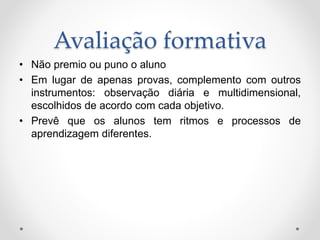 Avaliação formativa
• Não premio ou puno o aluno
• Em lugar de apenas provas, complemento com outros
instrumentos: observação diária e multidimensional,
escolhidos de acordo com cada objetivo.
• Prevê que os alunos tem ritmos e processos de
aprendizagem diferentes.
 
