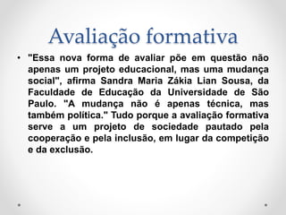 Avaliação formativa
• "Essa nova forma de avaliar põe em questão não
apenas um projeto educacional, mas uma mudança
social", afirma Sandra Maria Zákia Lian Sousa, da
Faculdade de Educação da Universidade de São
Paulo. "A mudança não é apenas técnica, mas
também política." Tudo porque a avaliação formativa
serve a um projeto de sociedade pautado pela
cooperação e pela inclusão, em lugar da competição
e da exclusão.
 
