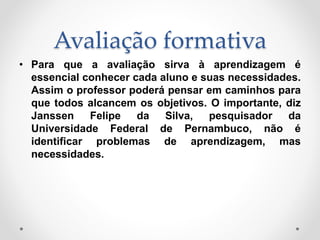 Avaliação formativa
• Para que a avaliação sirva à aprendizagem é
essencial conhecer cada aluno e suas necessidades.
Assim o professor poderá pensar em caminhos para
que todos alcancem os objetivos. O importante, diz
Janssen Felipe da Silva, pesquisador da
Universidade Federal de Pernambuco, não é
identificar problemas de aprendizagem, mas
necessidades.
 