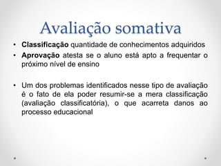 Avaliação somativa
• Classificação quantidade de conhecimentos adquiridos
• Aprovação atesta se o aluno está apto a frequentar o
próximo nível de ensino
• Um dos problemas identificados nesse tipo de avaliação
é o fato de ela poder resumir-se a mera classificação
(avaliação classificatória), o que acarreta danos ao
processo educacional
 