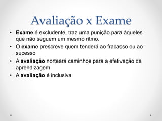 Avaliação x Exame
• Exame é excludente, traz uma punição para àqueles
que não seguem um mesmo ritmo.
• O exame prescreve quem tenderá ao fracasso ou ao
sucesso
• A avaliação norteará caminhos para a efetivação da
aprendizagem
• A avaliação é inclusiva
 