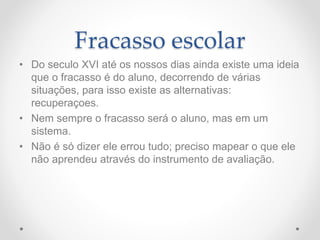 Fracasso escolar
• Do seculo XVI até os nossos dias ainda existe uma ideia
que o fracasso é do aluno, decorrendo de várias
situações, para isso existe as alternativas:
recuperaçoes.
• Nem sempre o fracasso será o aluno, mas em um
sistema.
• Não é só dizer ele errou tudo; preciso mapear o que ele
não aprendeu através do instrumento de avaliação.
 