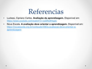 Referencias
• Luckesi, Cipriano Carlos. Avaliação da aprendizagem. Disponível em:
https://www.youtube.com/watch?v=JqSRs9Hqgtc
• Nova Escola. A avaliação deve orientar a aprendizagem. Disponível em:
https://novaescola.org.br/conteudo/356/a-avaliacao-deve-orientar-a-
aprendizagem
 