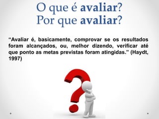 O que é avaliar?
Por que avaliar?
“Avaliar é, basicamente, comprovar se os resultados
foram alcançados, ou, melhor dizendo, verificar até
que ponto as metas previstas foram atingidas.” (Haydt,
1997)
 