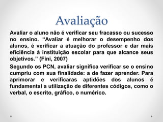 Avaliação
Avaliar o aluno não é verificar seu fracasso ou sucesso
no ensino. “Avaliar é melhorar o desempenho dos
alunos, é verificar a atuação do professor e dar mais
eficiência à instituição escolar para que alcance seus
objetivos.” (Fini, 2007)
Segundo os PCN, avaliar significa verificar se o ensino
cumpriu com sua finalidade: a de fazer aprender. Para
aprimorar e verificaras aptidões dos alunos é
fundamental a utilização de diferentes códigos, como o
verbal, o escrito, gráfico, o numérico.
 