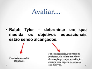 Avaliar....
• Ralph Tyler – determinar em que
medida os objetivos educacionais
estão sendo alcançados.
Conhecimento dos
Objetivos
Faz se necessário, por parte do
professor, delimitar um plano
de atuação para que a avaliação
abranja esse espaço, nesse caso
os objetivos.
 
