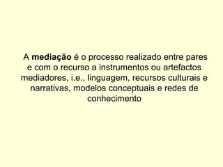 A mediação é o processo realizado entre pares
e com o recurso a instrumentos ou artefactos
mediadores, i.e., linguagem, recursos culturais e
narrativas, modelos conceptuais e redes de
conhecimento
 