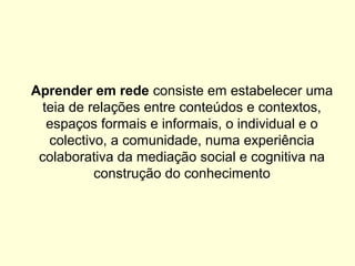Aprender em rede consiste em estabelecer uma
teia de relações entre conteúdos e contextos,
espaços formais e informais, o individual e o
colectivo, a comunidade, numa experiência
colaborativa da mediação social e cognitiva na
construção do conhecimento
 