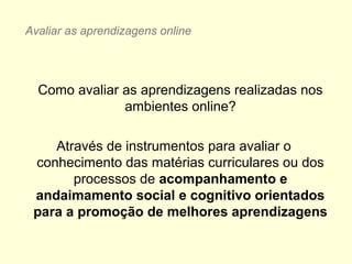 Como avaliar as aprendizagens realizadas nos
ambientes online?
Através de instrumentos para avaliar o
conhecimento das matérias curriculares ou dos
processos de acompanhamento e
andaimamento social e cognitivo orientados
para a promoção de melhores aprendizagens
Avaliar as aprendizagens online
 