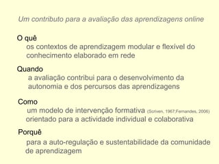 Um contributo para a avaliação das aprendizagens online
os contextos de aprendizagem modular e flexível do
conhecimento elaborado em rede
a avaliação contribui para o desenvolvimento da
autonomia e dos percursos das aprendizagens
um modelo de intervenção formativa (Scriven, 1967;Fernandes, 2006)
orientado para a actividade individual e colaborativa
O quê
Quando
Como
Porquê
para a auto-regulação e sustentabilidade da comunidade
de aprendizagem
 
