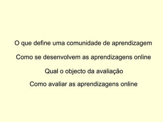 O que define uma comunidade de aprendizagem
Como se desenvolvem as aprendizagens online
Qual o objecto da avaliação
Como avaliar as aprendizagens online
 