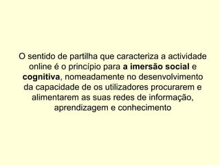 O sentido de partilha que caracteriza a actividade
online é o princípio para a imersão social e
cognitiva, nomeadamente no desenvolvimento
da capacidade de os utilizadores procurarem e
alimentarem as suas redes de informação,
aprendizagem e conhecimento
 
