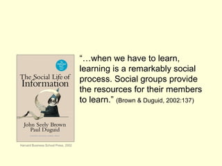 “…when we have to learn,
learning is a remarkably social
process. Social groups provide
the resources for their members
to learn.” (Brown & Duguid, 2002:137)
Harvard Business School Press, 2002
 