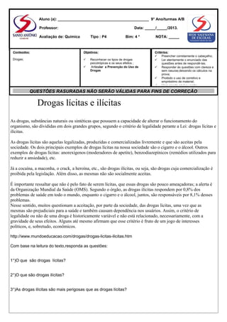 Aluno (a): ___________________________________________ 9° Ano/turmas A/B
Professor:

Data: _____/_____/2013.

Avaliação de: Química

Tipo : P4

Conteúdos:

Objetivos:

Drogas;



Bim: 4 °



Reconhecer os tipos de drogas
psicotrópicas e os seus efeitos ;
Articular a Prevenção do Uso de
Drogas

NOTA: _____

Critérios:
 Preencher corretamente o cabeçalho;
 Ler atentamente o enunciado das
questões antes de respondê-las;
 Responder às questões com clareza e
sem rasuras;deixando os cálculos na
prova;
 Proibido o uso de corretivo e
empréstimo de material;
 Usar caneta azul ou preta;

QUESTÕES RASURADAS NÃO SERÃO VÁLIDAS PARA FINS DE CORREÇÃO

Drogas lícitas e ilícitas
As drogas, substâncias naturais ou sintéticas que possuem a capacidade de alterar o funcionamento do
organismo, são divididas em dois grandes grupos, segundo o critério de legalidade perante a Lei: drogas lícitas e
ilícitas.
As drogas lícitas são aquelas legalizadas, produzidas e comercializadas livremente e que são aceitas pela
sociedade. Os dois principais exemplos de drogas lícitas na nossa sociedade são o cigarro e o álcool. Outros
exemplos de drogas lícitas: anorexígenos (moderadores de apetite), benzodiazepínicos (remédios utilizados para
reduzir a ansiedade), etc.
Já a cocaína, a maconha, o crack, a heroína, etc., são drogas ilícitas, ou seja, são drogas cuja comercialização é
proibida pela legislação. Além disso, as mesmas não são socialmente aceitas.
É importante ressaltar que não é pelo fato de serem lícitas, que essas drogas são pouco ameaçadoras; a alerta é
da Organização Mundial da Saúde (OMS). Segundo o órgão, as drogas ilícitas respondem por 0,8% dos
problemas de saúde em todo o mundo, enquanto o cigarro e o álcool, juntos, são responsáveis por 8,1% desses
problemas.
Nesse sentido, muitos questionam a aceitação, por parte da sociedade, das drogas lícitas, uma vez que as
mesmas são prejudiciais para a saúde e também causam dependência nos usuários. Assim, o critério de
legalidade ou não de uma droga é historicamente variável e não está relacionado, necessariamente, com a
gravidade de seus efeitos. Alguns até mesmo afirmam que esse critério é fruto de um jogo de interesses
políticos, e, sobretudo, econômicos.
http://www.mundoeducacao.com/drogas/drogas-licitas-ilicitas.htm
Com base na leitura do texto,responda as questões:
1°)O que são drogas lícitas?
2°)O que são drogas ilícitas?
3°)As drogas ilícitas são mais perigosas que as drogas lícitas?

 