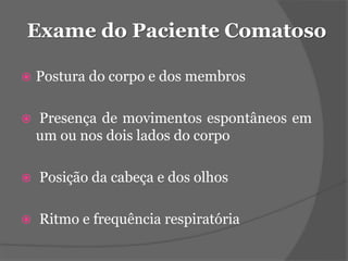 Exame do Paciente Comatoso 
 Postura do corpo e dos membros 
 Presença de movimentos espontâneos em 
um ou nos dois lados do corpo 
 Posição da cabeça e dos olhos 
 Ritmo e frequência respiratória 
 