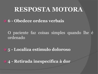 RESPOSTA MOTORA 
 6 - Obedece ordens verbais 
O paciente faz coisas simples quando lhe é 
ordenado 
 5 - Localiza estímulo doloroso 
 4 - Retirada inespecífica à dor 
 