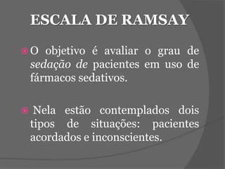 ESCALA DE RAMSAY 
O objetivo é avaliar o grau de 
sedação de pacientes em uso de 
fármacos sedativos. 
 Nela estão contemplados dois 
tipos de situações: pacientes 
acordados e inconscientes. 
 