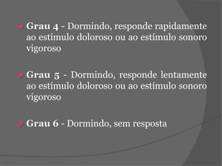  Grau 4 - Dormindo, responde rapidamente 
ao estímulo doloroso ou ao estímulo sonoro 
vigoroso 
 Grau 5 - Dormindo, responde lentamente 
ao estímulo doloroso ou ao estímulo sonoro 
vigoroso 
 Grau 6 - Dormindo, sem resposta 
 