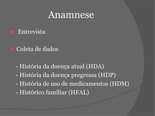Anamnese 
 Entrevista 
 Coleta de dados 
- História da doença atual (HDA) 
- História da doença pregressa (HDP) 
- História de uso de medicamentos (HDM) 
- Histórico familiar (HFAL) 
 