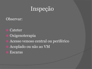 Inspeção 
Observar: 
 Cateter 
 Oxigenoterapia 
 Acesso venoso central ou periférico 
 Acoplado ou não ao VM 
 Escaras 
 