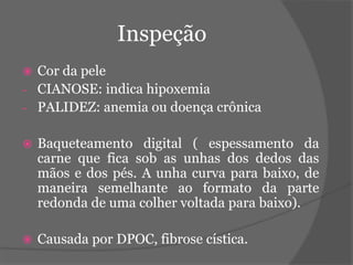 Inspeção 
 Cor da pele 
- CIANOSE: indica hipoxemia 
- PALIDEZ: anemia ou doença crônica 
 Baqueteamento digital ( espessamento da 
carne que fica sob as unhas dos dedos das 
mãos e dos pés. A unha curva para baixo, de 
maneira semelhante ao formato da parte 
redonda de uma colher voltada para baixo). 
 Causada por DPOC, fibrose cística. 
 