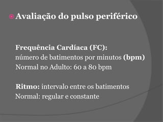 Avaliação do pulso periférico 
Frequência Cardíaca (FC): 
número de batimentos por minutos (bpm) 
Normal no Adulto: 60 a 80 bpm 
Ritmo: intervalo entre os batimentos 
Normal: regular e constante 
 