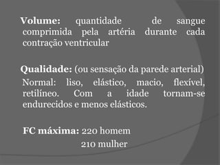 Volume: quantidade de sangue 
comprimida pela artéria durante cada 
contração ventricular 
Qualidade: (ou sensação da parede arterial) 
Normal: liso, elástico, macio, flexível, 
retilíneo. Com a idade tornam-se 
endurecidos e menos elásticos. 
FC máxima: 220 homem 
210 mulher 
 