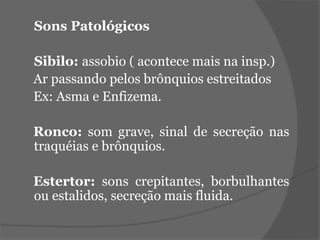Sons Patológicos 
Sibilo: assobio ( acontece mais na insp.) 
Ar passando pelos brônquios estreitados 
Ex: Asma e Enfizema. 
Ronco: som grave, sinal de secreção nas 
traquéias e brônquios. 
Estertor: sons crepitantes, borbulhantes 
ou estalidos, secreção mais fluida. 
 