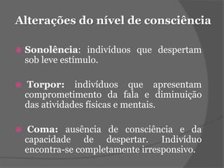 Alterações do nível de consciência 
 Sonolência: indivíduos que despertam 
sob leve estímulo. 
 Torpor: indivíduos que apresentam 
comprometimento da fala e diminuição 
das atividades físicas e mentais. 
 Coma: ausência de consciência e da 
capacidade de despertar. Indivíduo 
encontra-se completamente irresponsivo. 
 