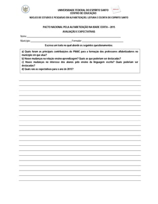 UNIVERSIDADE FEDERAL DO ESPÍRITO SANTO
CENTRO DE EDUCAÇÃO
NÚCLEO DE ESTUDOS E PESQUISAS EM ALFABETIZAÇÃO, LEITURA E ESCRITA DO ESPÍRITO SANTO
PACTO NACIONAL PELA ALFABETIZAÇÃO NA IDADE CERTA – 2015
AVALIAÇÃO E EXPECTATIVAS
Nome:_____________________________________________________________________________
Município:__________________________________Formador:__________________________________
Escreva um texto no qual aborde os seguintes questionamentos:
a) Quais foram as principais contribuições do PNAIC para a formação dos professores alfabetizadores no
município em que atua?
b) Houve mudanças na relação ensino-aprendizagem? Quais as que poderiam ser destacadas?
c) Houve mudanças no interesse dos alunos pelo ensino da linguagem escrita? Quais poderiam ser
destacadas?
d) Quais são as expectativas para o ano de 2015?