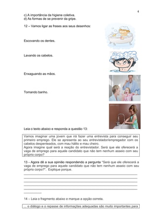 4
c) A importância da higiene coletiva.
d) As formas de se prevenir da gripe.

12 – Vamos ligar as frases aos seus desenhos:



Escovando os dentes.



Lavando os cabelos.




Enxaguando as mãos.




Tomando banho.




Leia o texto abaixo e responda a questão 13:

Vamos imaginar uma jovem que irá fazer uma entrevista para conseguir seu
primeiro emprego. Ele se apresenta ao seu entrevistador/empregador com os
cabelos despenteados, com mau hálito e mau cheiro.
Agora imagine qual será a reação do entrevistador. Será que ele oferecerá a
vaga de emprego para aquele candidato que não tem nenhum asseio com seu
próprio corpo?

13 - Agora dê a sua opinião respondendo a pergunta “Será que ele oferecerá a
vaga de emprego para aquele candidato que não tem nenhum asseio com seu
próprio corpo?”. Explique porque.
________________________________________________________________
________________________________________________________________
________________________________________________________________
________________________________________________________________
________________________________________________________________
__________

14 – Leia o fragmento abaixo e marque a opção correta.

... o diálogo e o repasse de informações adequadas são muito importantes para
 