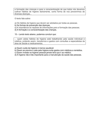 5
a formação das crianças e para a conscientização de que todos nós devemos
cultivar hábitos de higiene diariamente, como forma de nos prevenirmos de
diversas doenças...

O texto fala sobre:

a) Os hábitos de higiene que devem ser adotados por todas as pessoas.
b) As formas de prevenção das doenças.
c) A importância do repasse de informações para a formação das pessoas.
d) A formação e a conscientização das crianças.

15 – Lendo texto abaixo, podemos concluir que:

... quem adota hábitos de higiene está trabalhando pela saúde individual e
coletiva, evitando assim, transtornos e gastos com consultas a especialistas da
área de Saúde e medicamentos.

a) Quem cuida da higiene é menos saudável.
b) Quem se previne e zela pela higiene evita gastos com médicos e remédios.
c) Quem investe na higiene pessoal jamais terá que ir ao médico.
d) A higiene não é tão importante para a manutenção da saúde das pessoas.
 