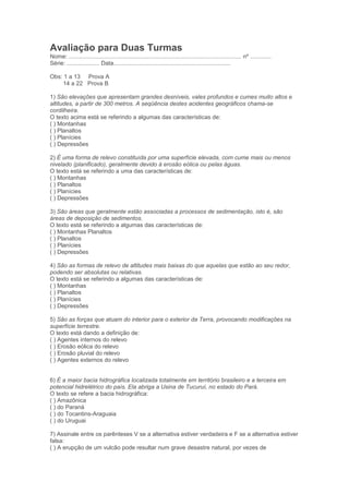 Avaliação para Duas Turmas
Nome: .......................................................................................................... nº .............
Série: .................... Data........................................................................

Obs: 1 a 13 Prova A
    14 a 22 Prova B

1) São elevações que apresentam grandes desníveis, vales profundos e cumes muito altos e
altitudes, a partir de 300 metros. A seqüência destes acidentes geográficos chama-se
cordilheira.
O texto acima está se referindo a algumas das características de:
( ) Montanhas
( ) Planaltos
( ) Planícies
( ) Depressões

2) É uma forma de relevo constituída por uma superfície elevada, com cume mais ou menos
nivelado (planificado), geralmente devido à erosão eólica ou pelas águas.
O texto está se referindo a uma das características de:
( ) Montanhas
( ) Planaltos
( ) Planícies
( ) Depressões

3) São áreas que geralmente estão associadas a processos de sedimentação, isto é, são
áreas de deposição de sedimentos.
O texto está se referindo a algumas das características de:
( ) Montanhas Planaltos
( ) Planaltos
( ) Planícies
( ) Depressões

4) São as formas de relevo de altitudes mais baixas do que aquelas que estão ao seu redor,
podendo ser absolutas ou relativas.
O texto está se referindo a algumas das características de:
( ) Montanhas
( ) Planaltos
( ) Planícies
( ) Depressões

5) São as forças que atuam do interior para o exterior da Terra, provocando modificações na
superfície terrestre.
O texto está dando a definição de:
( ) Agentes internos do relevo
( ) Erosão eólica do relevo
( ) Erosão pluvial do relevo
( ) Agentes externos do relevo


6) É a maior bacia hidrográfica localizada totalmente em território brasileiro e a terceira em
potencial hidrelétrico do país. Ela abriga a Usina de Tucuruí, no estado do Pará.
O texto se refere a bacia hidrográfica:
( ) Amazônica
( ) do Paraná
( ) do Tocantins-Araguaia
( ) do Uruguai

7) Assinale entre os parênteses V se a alternativa estiver verdadeira e F se a alternativa estiver
falsa:
( ) A erupção de um vulcão pode resultar num grave desastre natural, por vezes de
 