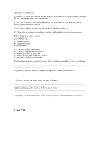 consequências planetárias.

( ) Eclusas são obras que consiste numa construção que permite que barcos subam ou desçam
os rios ou mares em locais onde há desníveis.

( ) O rio São Francisco é, em toda sua extensão, um rio de planície onde a construção de
usinas hidrelétricas não é possível.

( ) Os pôlderes são encontrados em grandes áreas dos Estados Unidos.

( ) O Everest é a montanha mais alta do mundo e está localizado na codilheira dos Andes.

8) Correlacione as colunas abaixo:
A. Erosão Fluvial
B. Erosão Marinha
C. Erosão Glaciária
D. Erosão Acelerada
E. Erosão Pluvial

( ) É causada pelas águas dos rios
( ) É causada pelas águas das chuvas
( ) Podem dar origem as restingas
( ) Ocorre devido a ação dos seres humanos
( ) Consiste no deslizamento do gelo.

9) Indique os principais impactos ambientais decorrentes da construção de usinas hidrelétricas:

.........................................................................................................................................................
.................................................................

10) Por que o território brasileiro não apresenta grandes cadeias de montanhas?

.........................................................................................................................................................
.................................................................

11) Escreva o nome das três grandes planícies do Brasil:

.........................................................................................................................................................
.................................................................
12) Quais são os agentes externos de formação do relevo?
.........................................................................................................................................................
.................................................................

13) Explique, de maneira resumida, como atuam os agentes internos de formação do relevo.
.........................................................................................................................................................
.................................................................




Prova B
 
