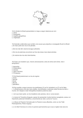 14) A divisão do Brasil apresentada no mapa a seguir relaciona-se com:
( ) clima.
( ) hidrografia.
( ) regiões geográficas.
( ) vegetação.



15) Assinale a alternativa que contém uma causa que prejudica a navegação fluvial no Brasil.
( )A maior parte dos rios é de planalto.

( )Os rios não têm volume de água suficiente.

( )Os rios de planícies encontram-se fora das áreas mais desenvolvidas.

( )A maioria dos rios são intermitentes.



16) Qual o rio brasileiro que, mesmo atravessando a área de clima semi-árido, não é
temporário?

( )Jaguaribe
( ) Ceará-Mirim
( ) Acaraú
( ) São Francisco
( ) Paraguaçu

17) No Brasil predominam os rios de regime:
( )misto
( )pluvial
( )nival
( )fluvial
( )planáltico

18) Na questão a seguir escreva nos parênteses (V) se for verdadeiro ou (F) se for falso.
( ) o Brasil possui uma das mais amplas, diversificadas e extensas redes fluviais de todo o
mundo. Em relação à rede hidrográfica brasileira podemos dizer:

( ) em sua maior parte, os rios brasileiros são perenes, isto é, nunca secam;

( ) a bacia do Tocantins-Araguaia, apesar de apresentar muitos trechos navegáveis, possui um
importante potencial hidrelétrico, encontrando-se nela a usina do Tucuruí;

( ) a Bacia do Paraná é formada pelo rio Paraná e seus afluentes, como os rios Tietê
Paranapanema, Peixe e Iguaçu.

( ) o rio São Francisco é o único rio perene (permanente) que cruza a região mais seca do
 