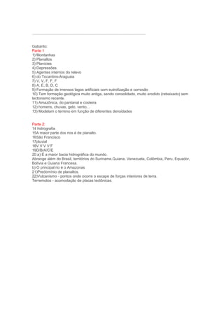 .............................................................................................................


Gabarito:
Parte 1
1) Montanhas
2) Planaltos
3) Planícies
4) Depressões
5) Agentes internos do relevo
6) do Tocantins-Araguaia
7) V, V, F, F, F
8) A, E, B, D, C
9) Formação de imensos lagos artificiais com eutrofização e corrosão
10) Tem formação geológica muito antiga, sendo consolidado, muito erodido (rebaixado) sem
tectonismo recente.
11) Amazônica, do pantanal e costeira
12) homens, chuvas, gelo, vento...
13) Modelam o terreno em função de diferentes densidades


Parte 2:
14 hidrografia
15A maior parte dos rios é de planalto.
16São Francisco
17pluvial
18V V V V F
19D/B/A/C/E
20.a) É a maior bacia hidrográfica do mundo.
Abrange além do Brasil, territórios do Suriname,Guiana, Venezuela, Colômbia, Peru, Equador,
Bolívia e Guiana Francesa.
b) O principal rio é o Amazonas
21)Predomínio de planaltos.
22)Vulcanismo - pontos onde ocorre o escape de forças interiores de terra.
Terremotos - acomodação de placas tectônicas.
 