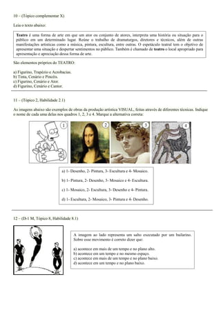 10 – (Tópico complementar X) 
Leia o texto abaixo: 
São elementos próprios do TEATRO: 
a) Figurino, Trapézio e Acrobacias. b) Tinta, Cenário e Pincéis. c) Figurino, Cenário e Ator. d) Figurino, Cenário e Cantor. 
11 – (Tópico 2, Habilidade 2.1) 
As imagens abaixo são exemplos de obras da produção artística VISUAL, feitas através de diferentes técnicas. Indique o nome de cada uma delas nos quadros 1, 2, 3 e 4. Marque a alternativa correta: 
12 – (D-1 M, Tópico 8, Habilidade 8.1) 
A imagem ao lado representa um salto executado por um bailarino. Sobre esse movimento é correto dizer que: 
a) acontece em mais de um tempo e no plano alto. 
b) acontece em um tempo e no mesmo espaço. 
c) acontece em mais de um tempo e no plano baixo. 
d) acontece em um tempo e no plano baixo. 
a) 1- Desenho, 2- Pintura, 3- Escultura e 4- Mosaico. 
b) 1- Pintura, 2- Desenho, 3- Mosaico e 4- Escultura. 
c) 1- Mosaico, 2- Escultura, 3- Desenho e 4- Pintura. 
d) 1- Escultura, 2- Mosaico, 3- Pintura e 4- Desenho. 
Teatro é uma forma de arte em que um ator ou conjunto de atores, interpreta uma história ou situação para o público em um determinado lugar. Reúne o trabalho de dramaturgos, diretores e técnicos, além de outras manifestações artisticas como a música, pintura, escultura, entre outras. O espetáculo teatral tem o objetivo de apresentar uma situação e despertar sentimentos no público. Também é chamado de teatro o local apropriado para apresentação e apreciação dessa forma de arte. 
 