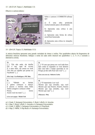 13 – (D-23 LP, Tópico 1, Habilidade 1.5) 
Observe o cartoon abaixo: 
14 – (D-6 LP, Tópico 13, Habilidade 13.3) 
A música brasileira apresenta uma grande variedade de ritmos e estilos. Nos quadrinhos abaixo há fragmentos de diferentes músicas brasileiras. Indique o nome de cada estilo musical nos quadrinhos 1, 2, 3 e 4, e assinale a alternativa correta. 
a) 1- Funk, 2- Sertanejo Universitário, 3- Rock ‘n Roll e 4- Arrocha. b) 1- Rap, 2- Rock ‘n Roll, 3- Arrocha e 4- Sertanejo Universitário. c) 1- Funk, 2- MPB, 3- Sertanejo Universitário e 4- Pop Rock. d) 1- Rap, 2- MPB, 3- Pop Rock e 4- Sertanejo Universitário. 
1) 
[...] “Ela não anda, ela desfila Ela é top, capa de revista É a mais mais, ela arrasa no look Tira foto no espelho pra postar no Facebook” [...] 
(Ela é top) - Leo Rodriguez e MC Bola 
2) 
[...] “O cara que pensa em você toda hora Que conta os segundos se você demora Que está todo o tempo querendo te ver Porque já não sabe ficar sem você” [...] 
(Esse cara sou eu) - Roberto Carlos 
3) 
[...] “Sábado na balada A galera começou a dançar E passou a menina mais linda Tomei coragem e comecei a falar 
Nossa, nossa Assim você me mata” [...] 
(Ai se eu te pego) - Michel Teló 
4) 
[...] “O importante é ser você 
Mesmo que seja estranho, seja você Mesmo que seja bizarro, bizarro, bizarro Mesmo que seja estranho, seja você Mesmo que seja” [...] 
(Máscara) - Pitty 
Sobre o cartoon é CORRETO afirmar que: 
a) É uma obra produzida exclusivamente para o divertimento. 
b) Apresenta uma crítica à arte dramática. 
c) Apresenta uma forma de crítica social bem humorada. 
d) Apresenta uma crítica às situações fictícias.  