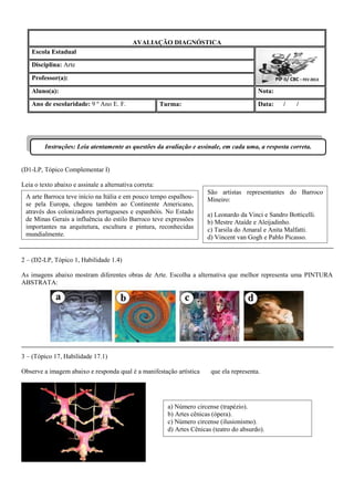 AVALIAÇÃO DIAGNÓSTICA 
Escola Estadual 
Disciplina: Arte 
Professor(a): 
Aluno(a): 
Nota: 
Ano de escolaridade: 9 º Ano E. F. 
Turma: 
Data: / / 
(D1-LP, Tópico Complementar I) 
Leia o texto abaixo e assinale a alternativa correta: 
2 – (D2-LP, Tópico 1, Habilidade 1.4) 
As imagens abaixo mostram diferentes obras de Arte. Escolha a alternativa que melhor representa uma PINTURA ABSTRATA: 
3 – (Tópico 17, Habilidade 17.1) 
Observe a imagem abaixo e responda qual é a manifestação artística que ela representa. 
a) Número circense (trapézio). 
b) Artes cênicas (ópera). 
c) Número circense (ilusionismo). 
d) Artes Cênicas (teatro do absurdo). 
A arte Barroca teve início na Itália e em pouco tempo espalhou- se pela Europa, chegou também ao Continente Americano, através dos colonizadores portugueses e espanhóis. No Estado de Minas Gerais a influência do estilo Barroco teve expressões importantes na arquitetura, escultura e pintura, reconhecidas mundialmente. 
São artistas representantes do Barroco Mineiro: 
a) Leonardo da Vinci e Sandro Botticelli. 
b) Mestre Ataíde e Aleijadinho. 
c) Tarsila do Amaral e Anita Malfatti. 
d) Vincent van Gogh e Pablo Picasso. 
PIP II/ CBC - FEV 2013 
PIP II - CBC 
Instruções: Leia atentamente as questões da avaliação e assinale, em cada uma, a resposta correta.  