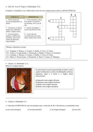 4 – (D31 M - Eixo IV Tópico 19 Habilidade 19.2) 
Complete a cruzadinha. Use a tabela abaixo além de seus conhecimentos sobre as ARTES CÊNICAS: 
VERTICAL HORIZONTAL 
1 – Estilo teatral que recorre principalmente ao humor. 
2 – Nome da prática cênica feita apenas com gestos e movimentos, sem o uso da fala. 
3 – Elementos ou objetos usados para ambientar e definir o espaço cênico. 
4 – Espécie de palhaço, o mesmo que bobo da corte. 
5 – Possui picadeiro, palhaços, malabaristas, acrobatas, entre outros artistas de diferentes especialidades. 
6 – Local onde são encenadas peças de teatro, dança, música entre outras. 
5 – (Tópico 12, Habilidade 12.1) 
Observe a imagem abaixo: 
6 – (Tópico 4, Habilidade 4.1) 
1- Toda obra AUDIOVISUAL que tem duração entre o intervalo de 80 a 100 minutos é considerada como: a) um curta metragem. b) um documentário. c) um longa metragem. d) uma série. 
O instrumento musical representado ao lado é muito usado no Maracatu e outras manifestações artísticas populares. Qual é o nome e a origem desse instrumento? 
a) Xequerê e tem origem africana. 
b) Xequerê e tem origem brasileira. 
c) Afoxé e tem origem africana. 
d) Afoxé e tem origem brasileira. 
Marque a alternativa correta: 
a) 1- Tragédia, 2- Mímica, 3- Cenário, 4- Bufão, 5- Circo e 6- Palco. 
b) 1- Teatro, 2- Corda bamba, 3- Decoração, 4- Bobão, 5- Palco e 6- Parlatório. 
c) 1- Comédia, 2- Mímica, 3- Cenário, 4- Bufão, 5- Circo e 6- Palco. 
d) 1- Ópera, 2- Perna de pau, 3- Ornamento, 4- Bozo, 5- Arena e 6- Palanque. 
 