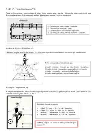 7 – (D8 LP – Tópico Complementar VII) 
Pauta ou Pentagrama é um conjunto de cinco linhas usadas para a escrita / leitura das notas musicais de uma determinada partitura. Veja o exemplo abaixo. Sobre a pauta musical é correto afirmar que: 
. 
8 – (D3-LP, Tópico 6, Habilidade 6.2) 
Observe a imagem abaixo com atenção. Ela exibe uma sequência de movimentos executados por uma bailarina. 
9 – (Tópico Complementar V) 
A imagem abaixo mostra uma bailarina equipada para um exercício ou apresentação de Ballet. Cite o nome de cada elemento indicado pelas linhas 1, 2, 3 e 4. 
Sobre a imagem é correto afirmar que: 
a) indica a música e ritmo em que o movimento é executado. 
b) indica posição e espaço para a execução do movimento. 
c) indica a expressão e sentimento da bailarina. 
d) indica uma sequência coreográfica completa. 
a) É escrita com letras, verbos e símbolos. 
b) É escrita com números e letras. 
c) É escrita apenas com símbolos e palavras. 
d) É escrita com letras, palavras números e símbolos. 
Assinale a alternativa correta: 
a) 1 – Maiô, 2 – Meia ¾, 3 – Fita e 4 – Sapatilha. 
b) 1 – Maiô, 2 – Collant, 3 – Meia ¾ e 4 – Sandália. 
c) 1 – Collant, 2 – Meia calça, 3 – Meia ¾ e Sandália. 
d) 1 – Collant, 2 – Meia calça, 3 – Fita e 4 – Sapatilha. 
DESAFIO! Qual é o nome do adereço indicado pelo número 5?  