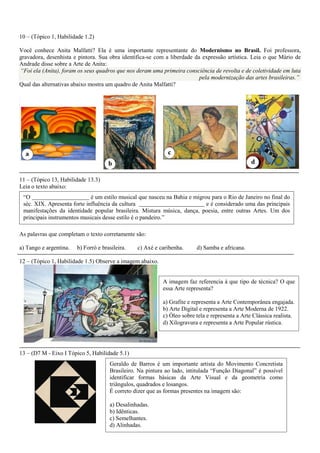 10 – (Tópico 1, Habilidade 1.2) 
Você conhece Anita Malfatti? Ela é uma importante representante do Modernismo no Brasil. Foi professora, gravadora, desenhista e pintora. Sua obra identifica-se com a liberdade da expressão artística. Leia o que Mário de Andrade disse sobre a Arte de Anita: “Foi ela (Anita), foram os seus quadros que nos deram uma primeira consciência de revolta e de coletividade em luta pela modernização das artes brasileiras.” 
Qual das alternativas abaixo mostra um quadro de Anita Malfatti? 
11 – (Tópico 13, Habilidade 13.3) 
Leia o texto abaixo: 
As palavras que completam o texto corretamente são: 
a) Tango e argentina. b) Forró e brasileira. c) Axé e caribenha. d) Samba e africana. 
12 – (Tópico 1, Habilidade 1.5) Observe a imagem abaixo. 
13 – (D7 M - Eixo I Tópico 5, Habilidade 5.1) 
“O é um estilo musical que nasceu na Bahia e migrou para o Rio de Janeiro no final do séc. XIX. Apresenta forte influência da cultura e é considerado uma das principais manifestações da identidade popular brasileira. Mistura música, dança, poesia, entre outras Artes. Um dos principais instrumentos musicais desse estilo é o pandeiro.” 
A imagem faz referencia à que tipo de técnica? O que essa Arte representa? 
a) Grafite e representa a Arte Contemporânea engajada. 
b) Arte Digital e representa a Arte Moderna de 1922. 
c) Óleo sobre tela e representa a Arte Clássica realista. 
d) Xilogravura e representa a Arte Popular rústica. 
Geraldo de Barros é um importante artista do Movimento Concretista Brasileiro. Na pintura ao lado, intitulada “Função Diagonal” é possível identificar formas básicas da Arte Visual e da geometria como triângulos, quadrados e losangos. 
É correto dizer que as formas presentes na imagem são: 
a) Desalinhadas. 
b) Idênticas. 
c) Semelhantes. 
d) Alinhadas. 
 