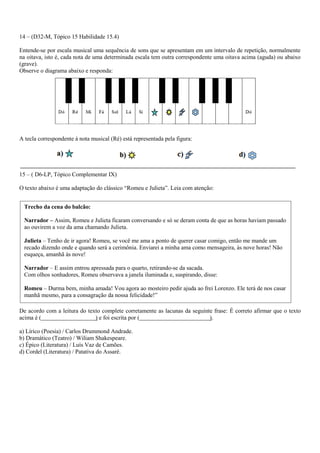 14 – (D32-M, Tópico 15 Habilidade 15.4) 
Entende-se por escala musical uma sequência de sons que se apresentam em um intervalo de repetição, normalmente na oitava, isto é, cada nota de uma determinada escala tem outra correspondente uma oitava acima (aguda) ou abaixo (grave). 
Observe o diagrama abaixo e responda: 
A tecla correspondente à nota musical (Ré) está representada pela figura: 
15 – ( D6-LP, Tópico Complementar IX) 
O texto abaixo é uma adaptação do clássico “Romeu e Julieta”. Leia com atenção: 
De acordo com a leitura do texto complete corretamente as lacunas da seguinte frase: É correto afirmar que o texto acima é ( ) e foi escrita por ( ). 
a) Lírico (Poesia) / Carlos Drummond Andrade. 
b) Dramático (Teatro) / Wiliam Shakespeare. 
c) Épico (Literatura) / Luís Vaz de Camões. 
d) Cordel (Literatura) / Patativa do Assaré. 
Trecho da cena do balcão: 
Narrador – Assim, Romeu e Julieta ficaram conversando e só se deram conta de que as horas haviam passado ao ouvirem a voz da ama chamando Julieta. Julieta – Tenho de ir agora! Romeu, se você me ama a ponto de querer casar comigo, então me mande um recado dizendo onde e quando será a cerimônia. Enviarei a minha ama como mensageira, às nove horas! Não esqueça, amanhã às nove! 
Narrador – E assim entrou apressada para o quarto, retirando-se da sacada. Com olhos sonhadores, Romeu observava a janela iluminada e, suspirando, disse: Romeu – Durma bem, minha amada! Vou agora ao mosteiro pedir ajuda ao frei Lorenzo. Ele terá de nos casar manhã mesmo, para a consagração da nossa felicidade!” 
